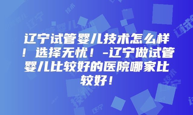 辽宁试管婴儿技术怎么样！选择无忧！-辽宁做试管婴儿比较好的医院哪家比较好！