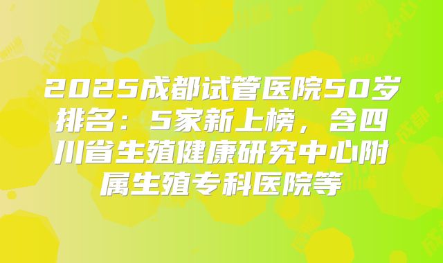 2025成都试管医院50岁排名：5家新上榜，含四川省生殖健康研究中心附属生殖专科医院等