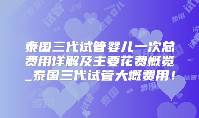 泰国三代试管婴儿一次总费用详解及主要花费概览_泰国三代试管大概费用！