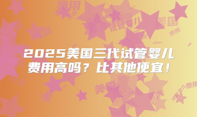 2025美国三代试管婴儿费用高吗?比其他便宜!