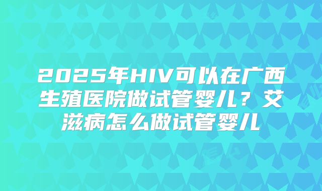 2025年HIV可以在广西生殖医院做试管婴儿?艾滋病怎么做试管婴儿