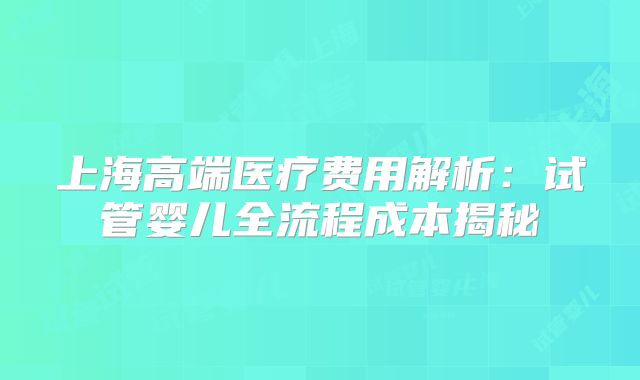 上海高端医疗费用解析：试管婴儿全流程成本揭秘