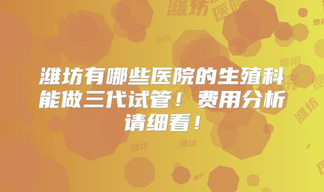 潍坊有哪些医院的生殖科能做三代试管！费用分析请细看！