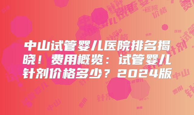 中山试管婴儿医院排名揭晓！费用概览：试管婴儿针剂价格多少？2024版