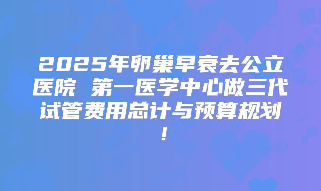 2025年卵巢早衰去公立医院 第一医学中心做三代试管费用总计与预算规划！