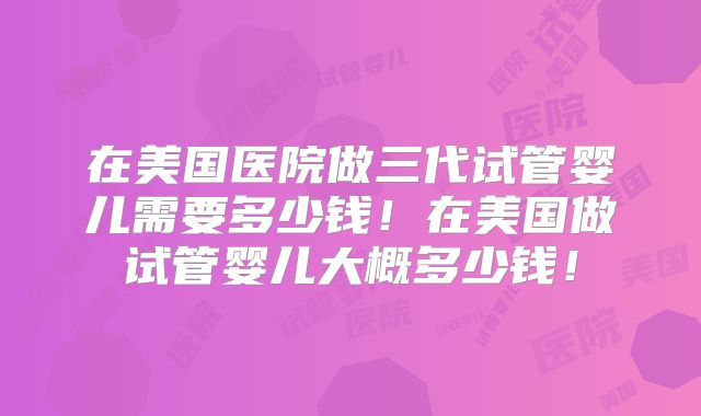 在美国医院做三代试管婴儿需要多少钱!在美国做试管婴儿大概多少钱!