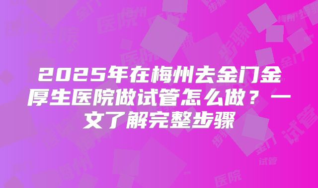 2025年在梅州去金门金厚生医院做试管怎么做？一文了解完整步骤