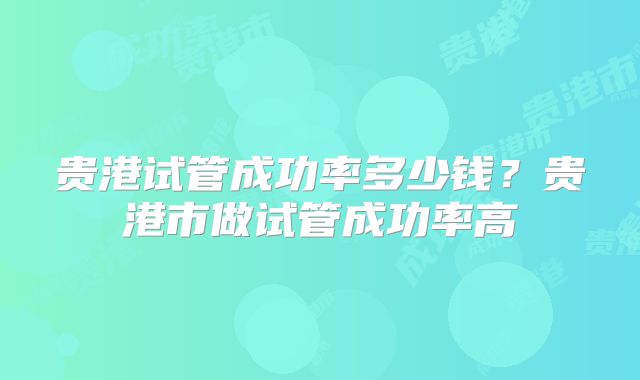 贵港试管成功率多少钱?贵港市做试管成功率高