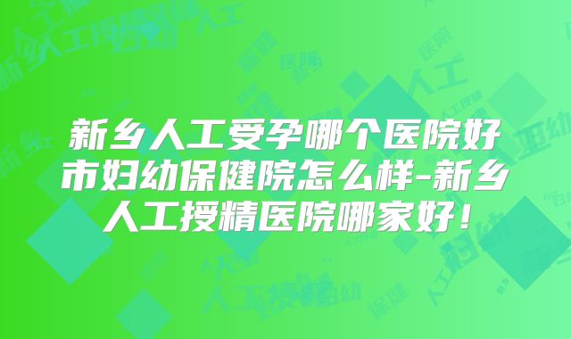 新乡人工受孕哪个医院好市妇幼保健院怎么样-新乡人工授精医院哪家好！