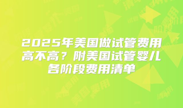 2025年美国做试管费用高不高?附美国试管婴儿各阶段费用清单