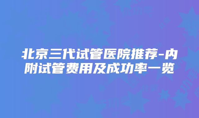 北京三代试管医院推荐-内附试管费用及成功率一览