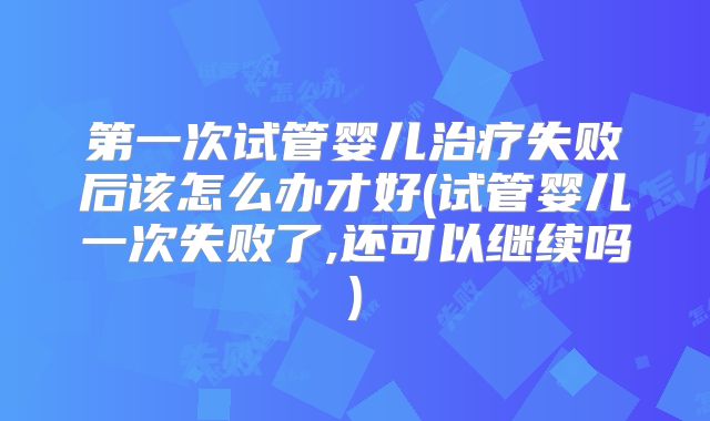 第一次试管婴儿治疗失败后该怎么办才好(试管婴儿一次失败了,还可以继续吗)