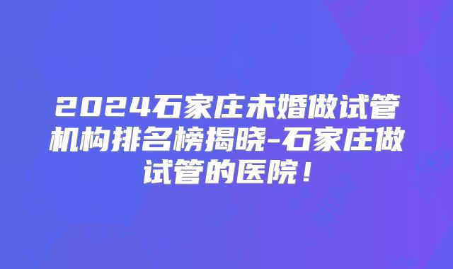 2024石家庄未婚做试管机构排名榜揭晓-石家庄做试管的医院!