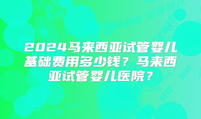 2024马来西亚试管婴儿基础费用多少钱？马来西亚试管婴儿医院？