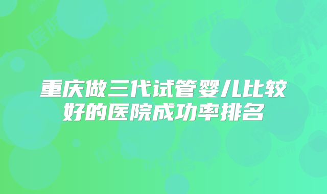 重庆做三代试管婴儿比较好的医院成功率排名
