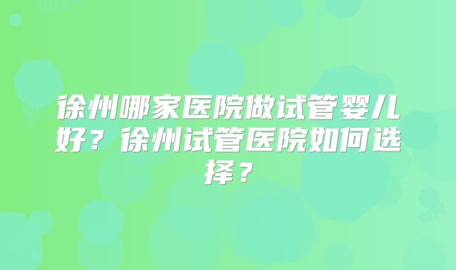 徐州哪家医院做试管婴儿好？徐州试管医院如何选择？