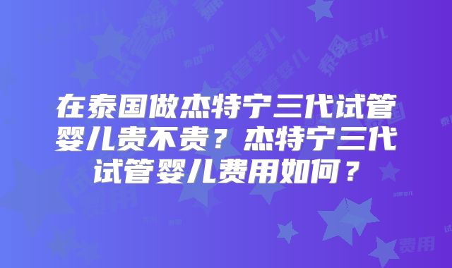 在泰国做杰特宁三代试管婴儿贵不贵？杰特宁三代试管婴儿费用如何？