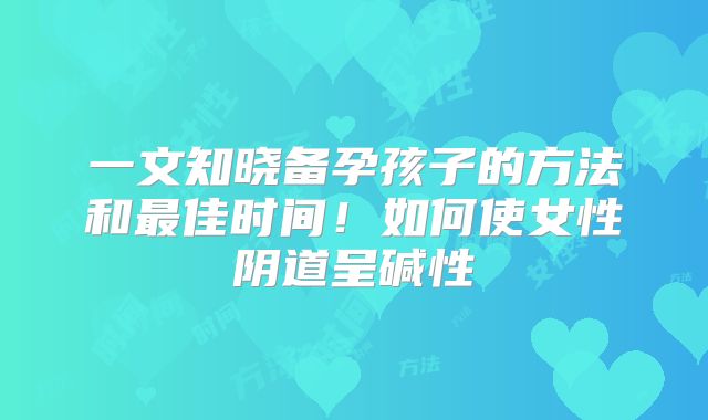 一文知晓备孕孩子的方法和最佳时间！如何使女性阴道呈碱性
