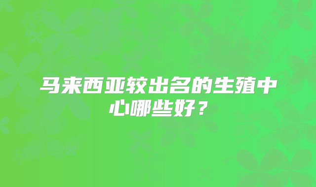 马来西亚较出名的生殖中心哪些好？