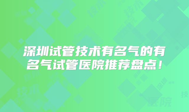 深圳试管技术有名气的有名气试管医院推荐盘点!