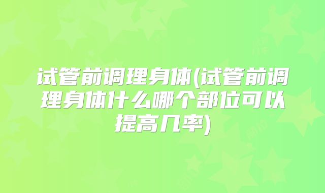 试管前调理身体(试管前调理身体什么哪个部位可以提高几率)