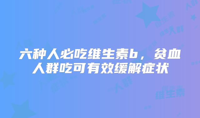 六种人必吃维生素b，贫血人群吃可有效缓解症状