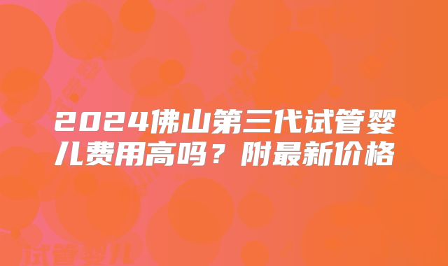 2024佛山第三代试管婴儿费用高吗？附最新价格