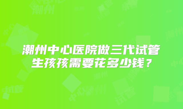 潮州中心医院做三代试管生孩孩需要花多少钱？