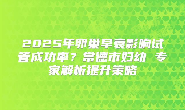 2025年卵巢早衰影响试管成功率？常德市妇幼 专家解析提升策略