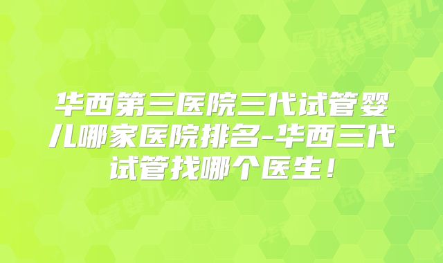 华西第三医院三代试管婴儿哪家医院排名-华西三代试管找哪个医生！