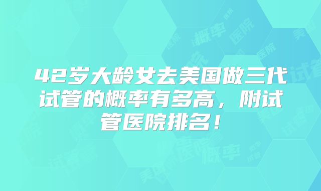 42岁大龄女去美国做三代试管的概率有多高，附试管医院排名！