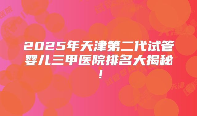 2025年天津第二代试管婴儿三甲医院排名大揭秘！