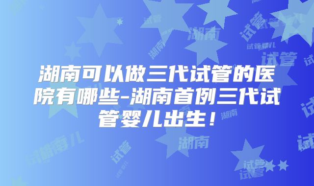 湖南可以做三代试管的医院有哪些-湖南首例三代试管婴儿出生！