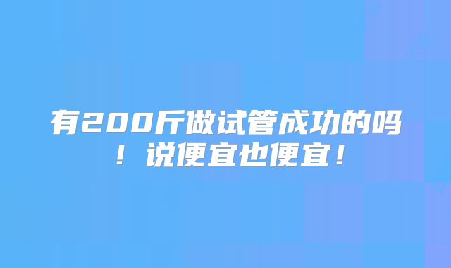 有200斤做试管成功的吗！说便宜也便宜！