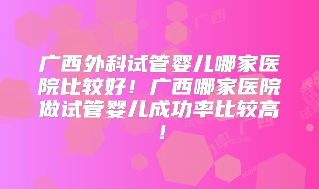广西外科试管婴儿哪家医院比较好！广西哪家医院做试管婴儿成功率比较高！