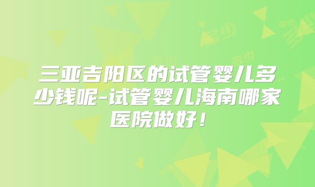 三亚吉阳区的试管婴儿多少钱呢-试管婴儿海南哪家医院做好！