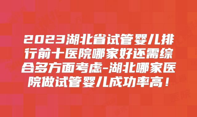 2023湖北省试管婴儿排行前十医院哪家好还需综合多方面考虑-湖北哪家医院做试管婴儿成功率高！