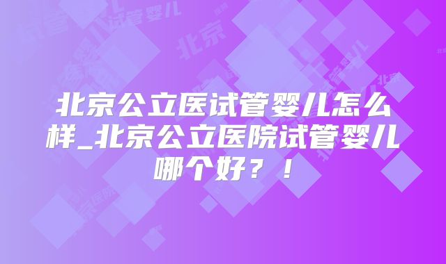 北京公立医试管婴儿怎么样_北京公立医院试管婴儿哪个好?!