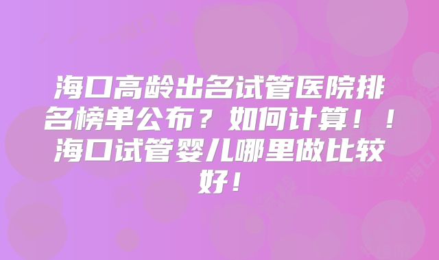 海口高龄出名试管医院排名榜单公布？如何计算！！海口试管婴儿哪里做比较好！
