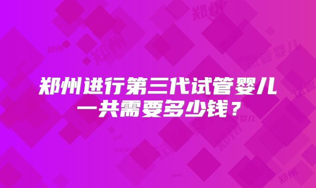 郑州进行第三代试管婴儿一共需要多少钱？