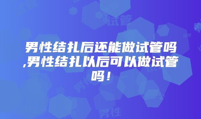 男性结扎后还能做试管吗,男性结扎以后可以做试管吗！