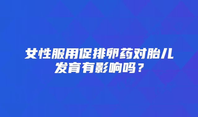 女性服用促排卵药对胎儿发育有影响吗？
