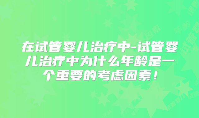在试管婴儿治疗中-试管婴儿治疗中为什么年龄是一个重要的考虑因素！