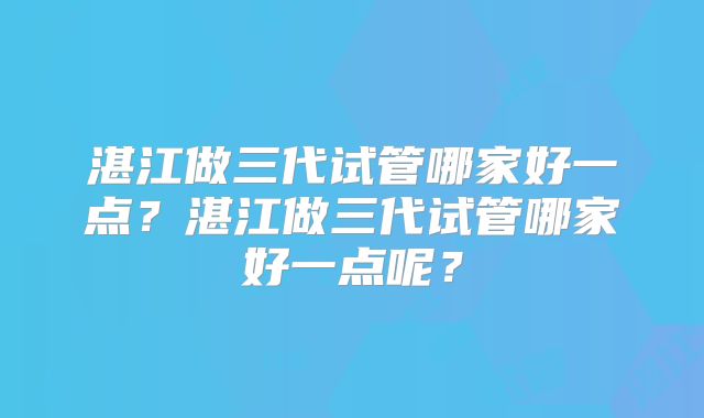 湛江做三代试管哪家好一点？湛江做三代试管哪家好一点呢？