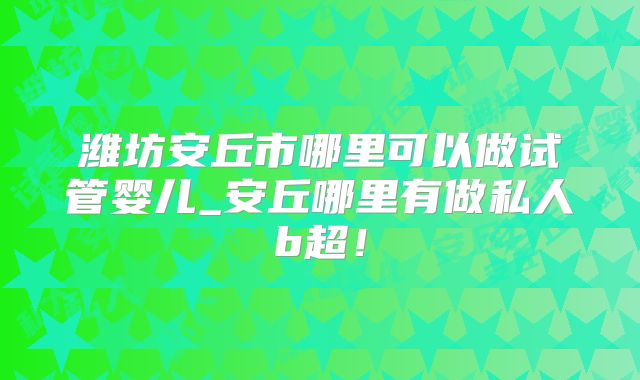 潍坊安丘市哪里可以做试管婴儿_安丘哪里有做私人b超！