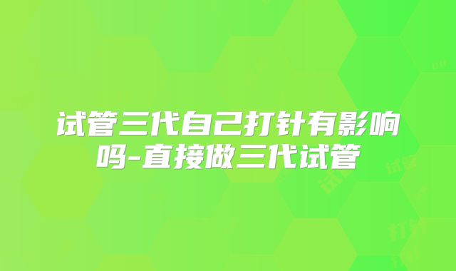 试管三代自己打针有影响吗-直接做三代试管