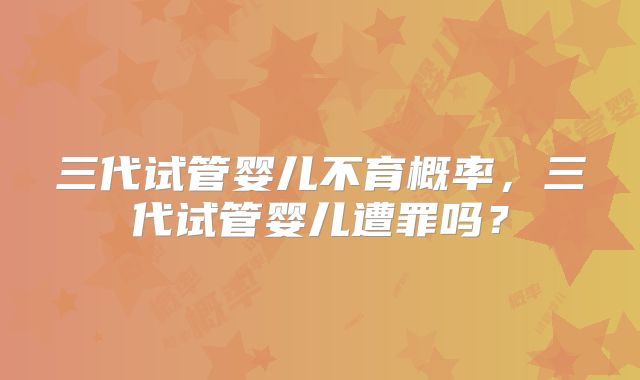 三代试管婴儿不育概率，三代试管婴儿遭罪吗？