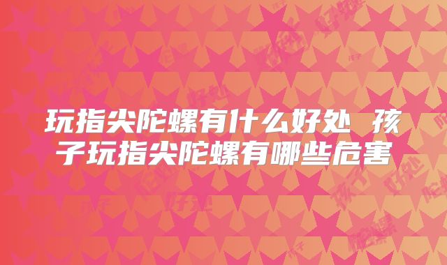 玩指尖陀螺有什么好处 孩子玩指尖陀螺有哪些危害
