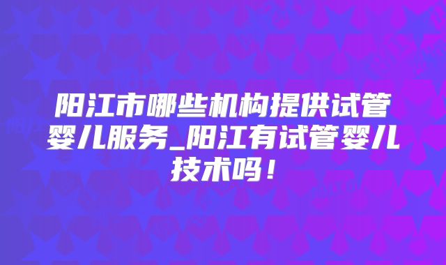 阳江市哪些机构提供试管婴儿服务_阳江有试管婴儿技术吗！