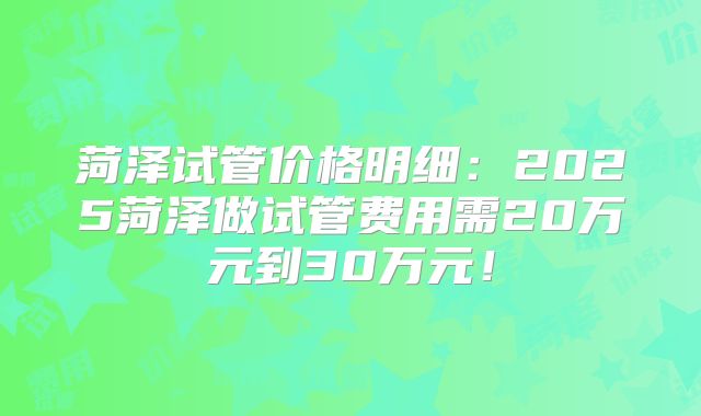 菏泽试管价格明细:2025菏泽做试管费用需20万元到30万元!
